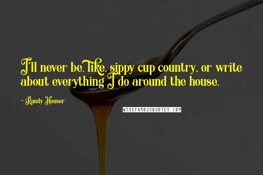 Randy Houser Quotes: I'll never be, like, sippy cup country, or write about everything I do around the house.