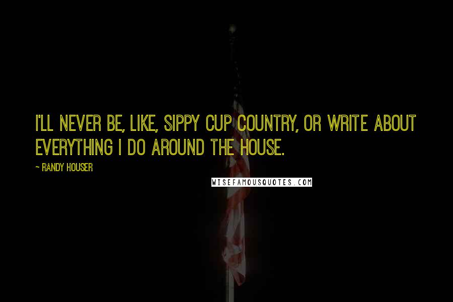 Randy Houser Quotes: I'll never be, like, sippy cup country, or write about everything I do around the house.