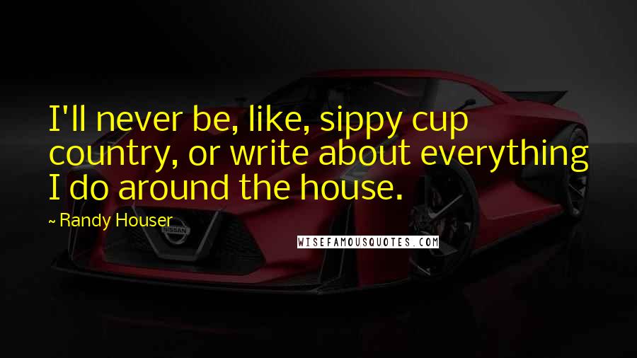 Randy Houser Quotes: I'll never be, like, sippy cup country, or write about everything I do around the house.