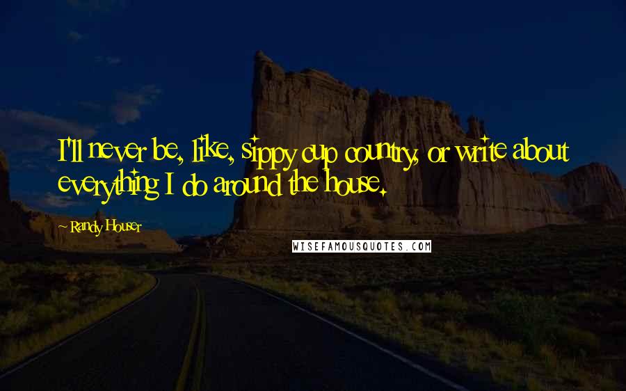 Randy Houser Quotes: I'll never be, like, sippy cup country, or write about everything I do around the house.