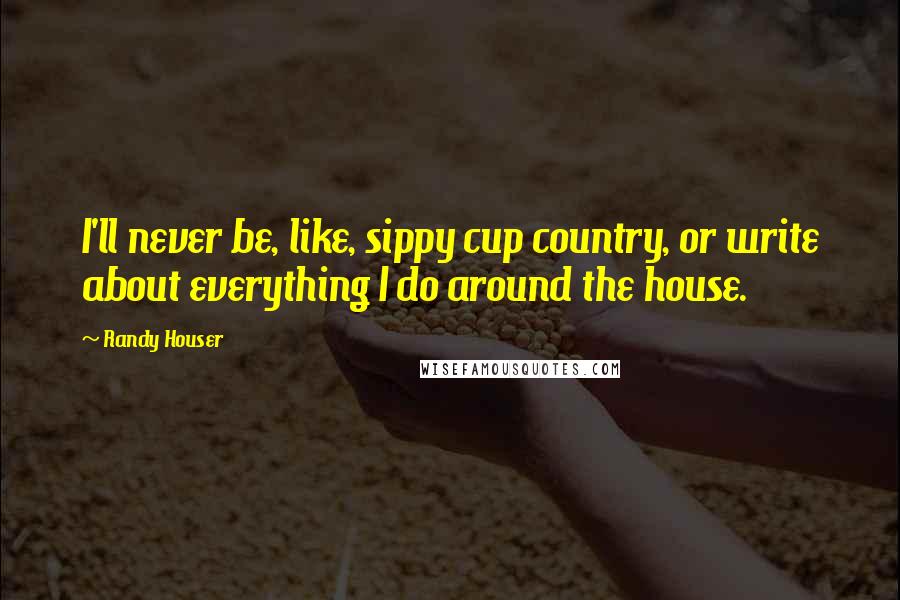 Randy Houser Quotes: I'll never be, like, sippy cup country, or write about everything I do around the house.