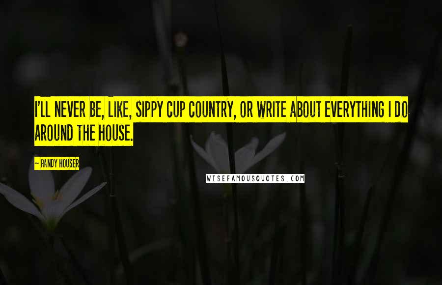 Randy Houser Quotes: I'll never be, like, sippy cup country, or write about everything I do around the house.