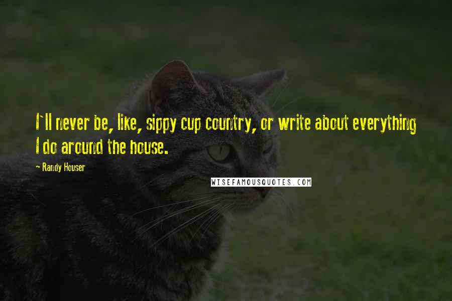 Randy Houser Quotes: I'll never be, like, sippy cup country, or write about everything I do around the house.