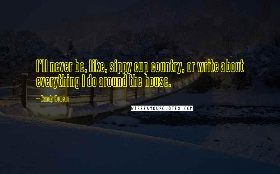 Randy Houser Quotes: I'll never be, like, sippy cup country, or write about everything I do around the house.