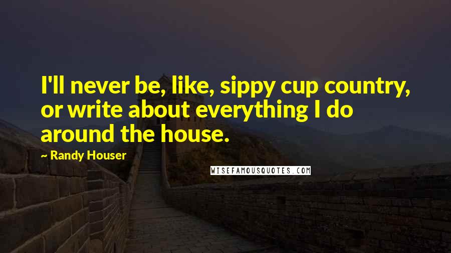 Randy Houser Quotes: I'll never be, like, sippy cup country, or write about everything I do around the house.