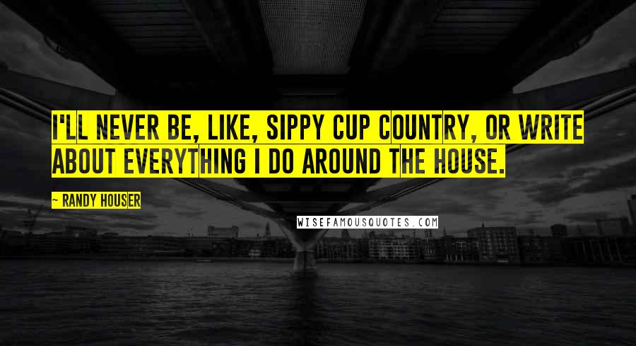 Randy Houser Quotes: I'll never be, like, sippy cup country, or write about everything I do around the house.