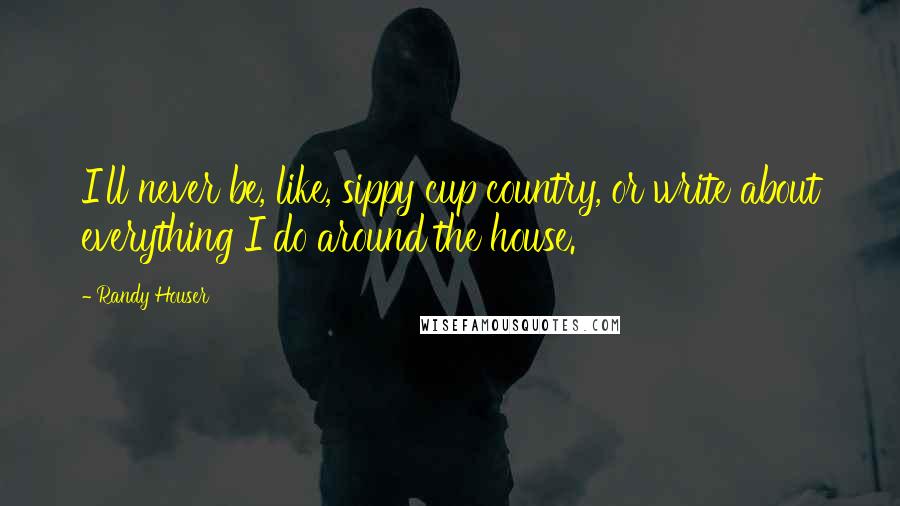 Randy Houser Quotes: I'll never be, like, sippy cup country, or write about everything I do around the house.