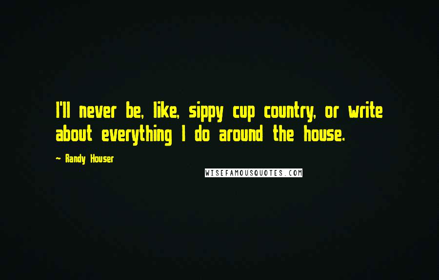 Randy Houser Quotes: I'll never be, like, sippy cup country, or write about everything I do around the house.