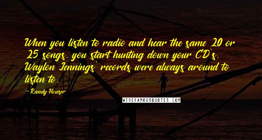 Randy Houser Quotes: When you listen to radio and hear the same 20 or 25 songs, you start hunting down your CD's. Waylon Jennings' records were always around to listen to.