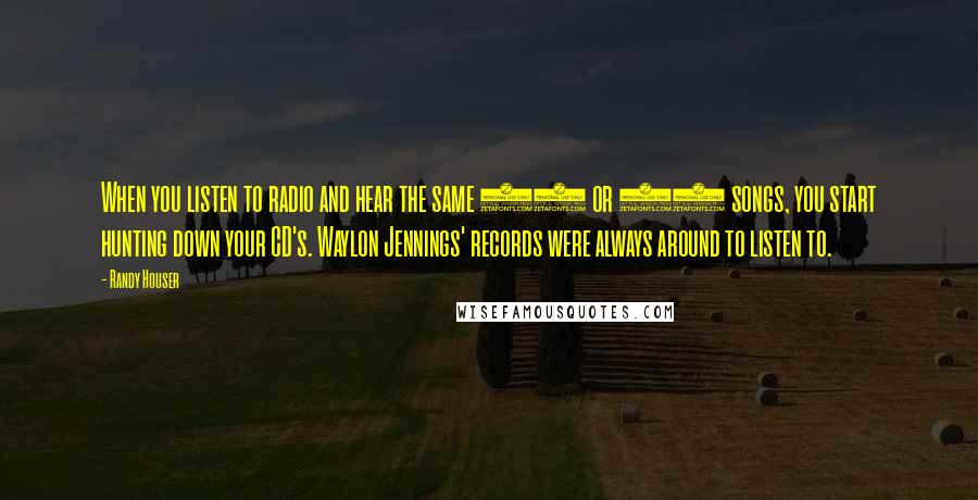 Randy Houser Quotes: When you listen to radio and hear the same 20 or 25 songs, you start hunting down your CD's. Waylon Jennings' records were always around to listen to.