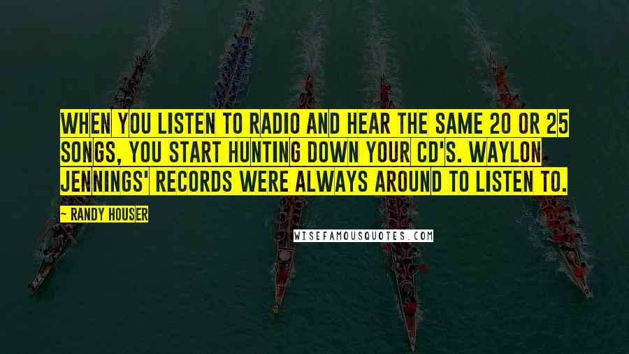 Randy Houser Quotes: When you listen to radio and hear the same 20 or 25 songs, you start hunting down your CD's. Waylon Jennings' records were always around to listen to.