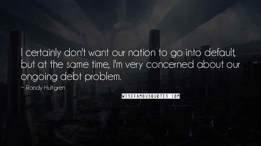 Randy Hultgren Quotes: I certainly don't want our nation to go into default, but at the same time, I'm very concerned about our ongoing debt problem.