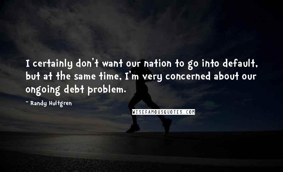 Randy Hultgren Quotes: I certainly don't want our nation to go into default, but at the same time, I'm very concerned about our ongoing debt problem.