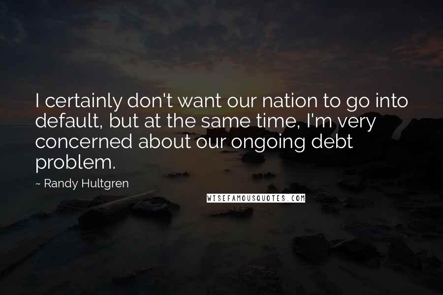 Randy Hultgren Quotes: I certainly don't want our nation to go into default, but at the same time, I'm very concerned about our ongoing debt problem.