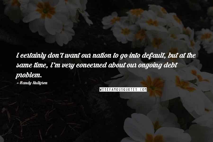 Randy Hultgren Quotes: I certainly don't want our nation to go into default, but at the same time, I'm very concerned about our ongoing debt problem.