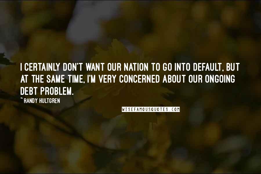 Randy Hultgren Quotes: I certainly don't want our nation to go into default, but at the same time, I'm very concerned about our ongoing debt problem.