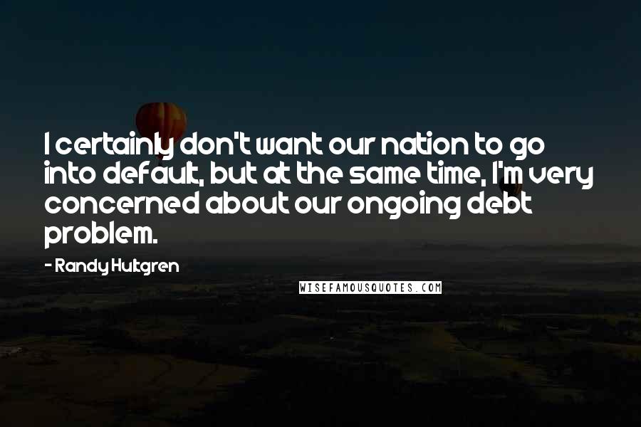 Randy Hultgren Quotes: I certainly don't want our nation to go into default, but at the same time, I'm very concerned about our ongoing debt problem.