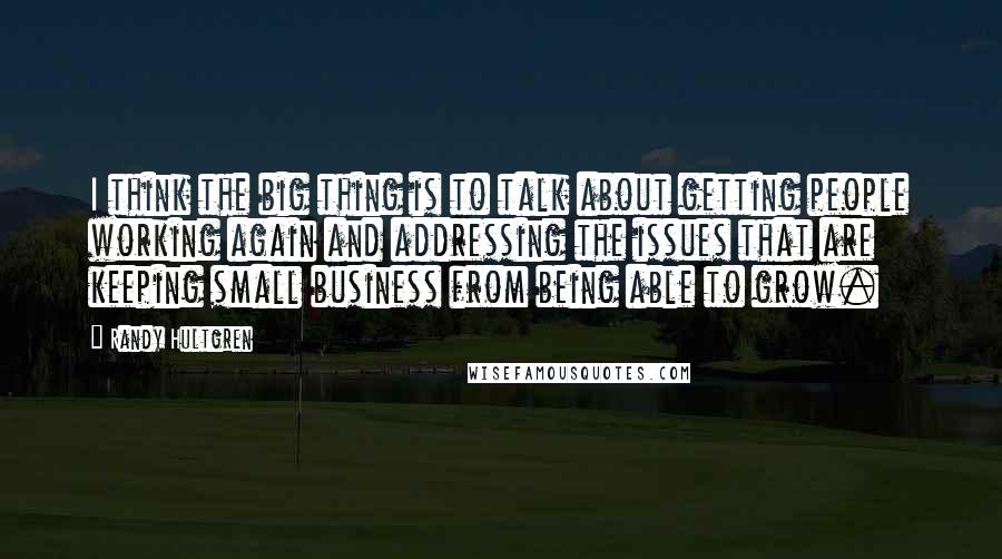 Randy Hultgren Quotes: I think the big thing is to talk about getting people working again and addressing the issues that are keeping small business from being able to grow.