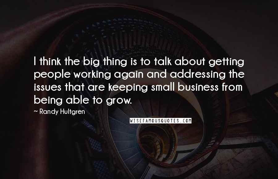 Randy Hultgren Quotes: I think the big thing is to talk about getting people working again and addressing the issues that are keeping small business from being able to grow.