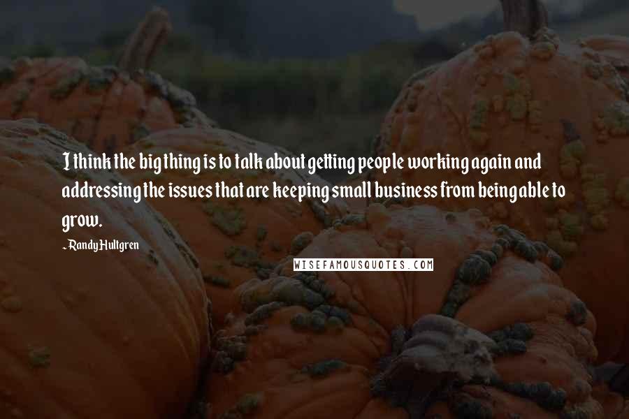 Randy Hultgren Quotes: I think the big thing is to talk about getting people working again and addressing the issues that are keeping small business from being able to grow.