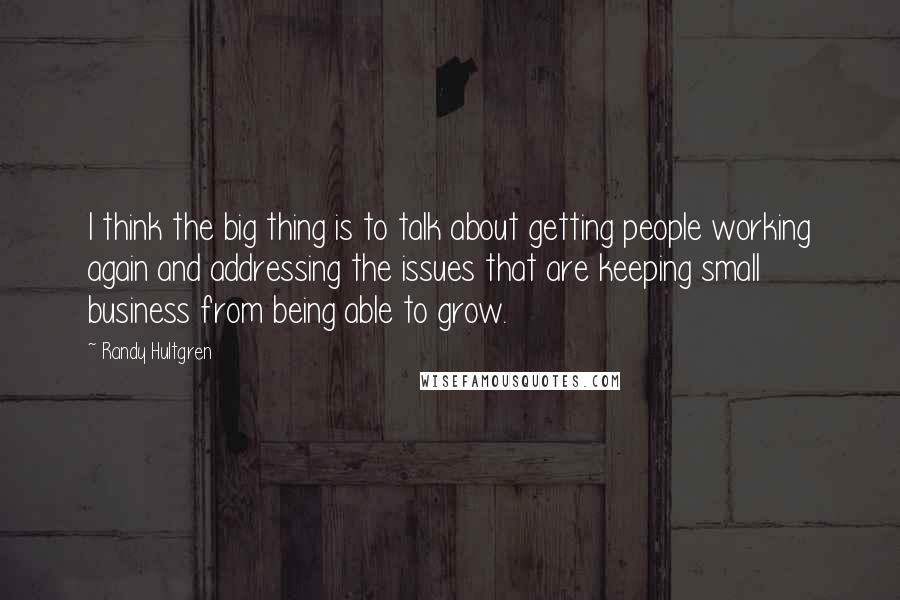 Randy Hultgren Quotes: I think the big thing is to talk about getting people working again and addressing the issues that are keeping small business from being able to grow.