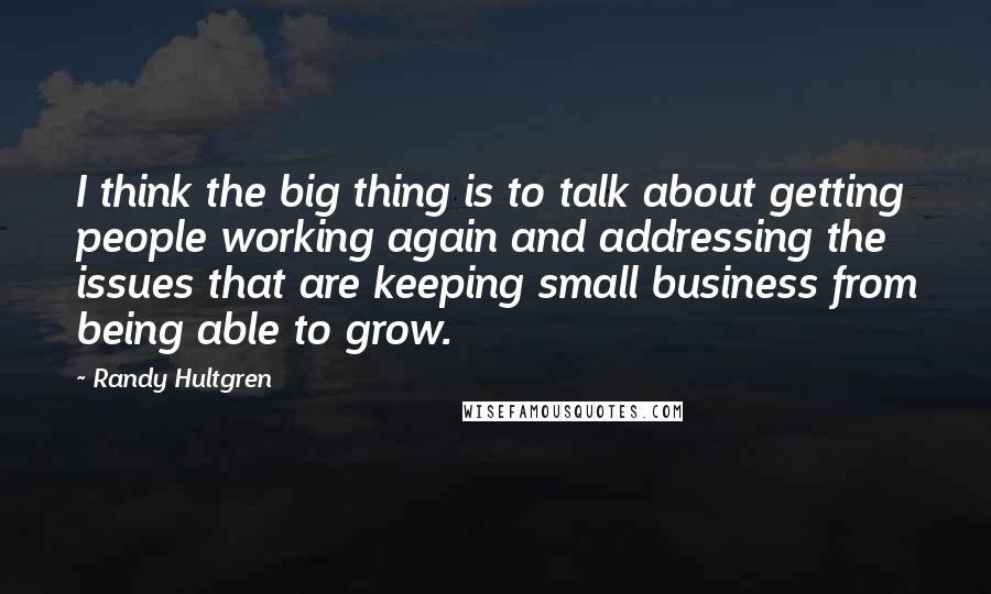 Randy Hultgren Quotes: I think the big thing is to talk about getting people working again and addressing the issues that are keeping small business from being able to grow.