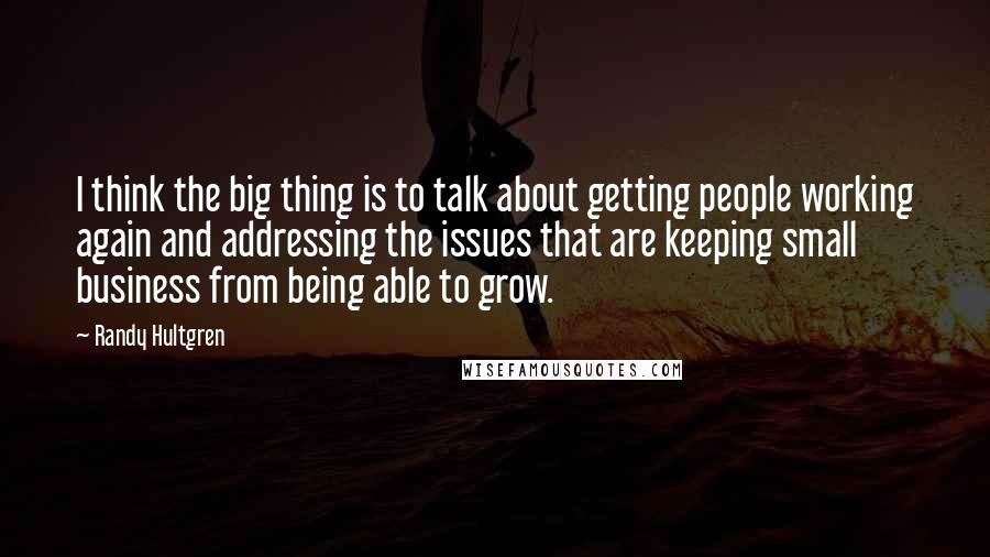 Randy Hultgren Quotes: I think the big thing is to talk about getting people working again and addressing the issues that are keeping small business from being able to grow.