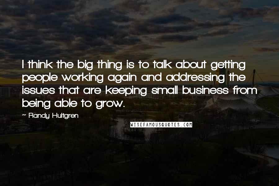 Randy Hultgren Quotes: I think the big thing is to talk about getting people working again and addressing the issues that are keeping small business from being able to grow.
