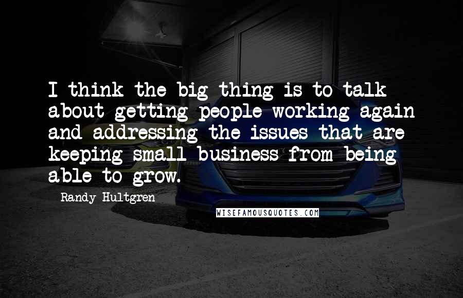 Randy Hultgren Quotes: I think the big thing is to talk about getting people working again and addressing the issues that are keeping small business from being able to grow.