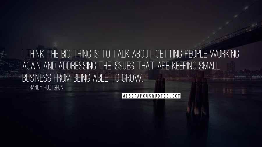 Randy Hultgren Quotes: I think the big thing is to talk about getting people working again and addressing the issues that are keeping small business from being able to grow.