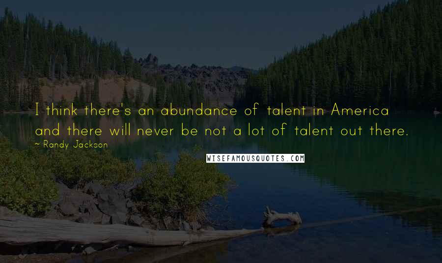 Randy Jackson Quotes: I think there's an abundance of talent in America and there will never be not a lot of talent out there.