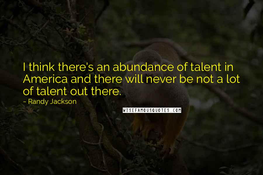 Randy Jackson Quotes: I think there's an abundance of talent in America and there will never be not a lot of talent out there.
