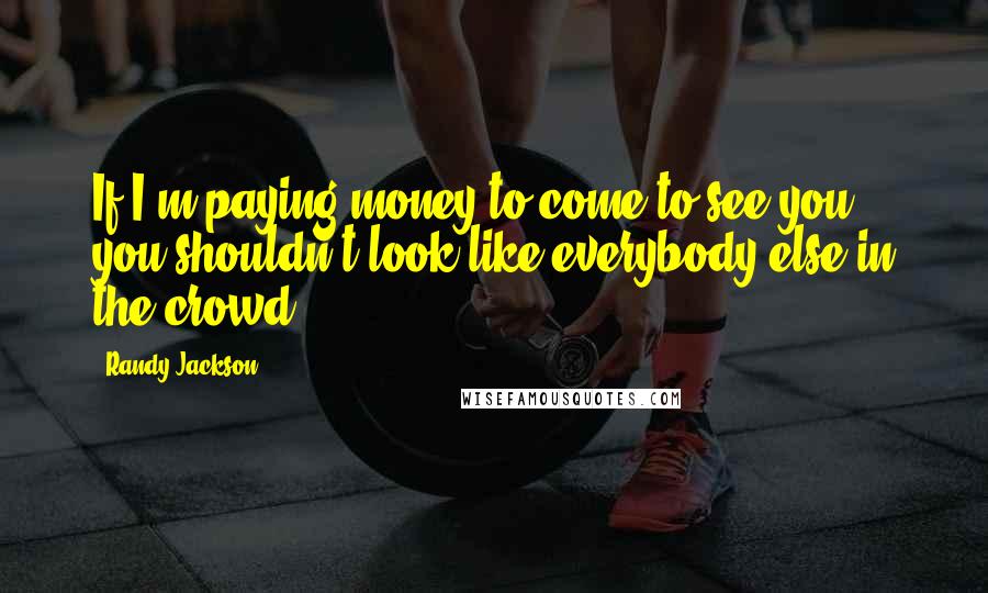 Randy Jackson Quotes: If I'm paying money to come to see you, you shouldn't look like everybody else in the crowd.