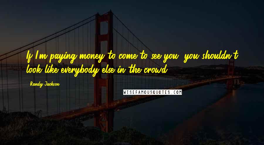 Randy Jackson Quotes: If I'm paying money to come to see you, you shouldn't look like everybody else in the crowd.