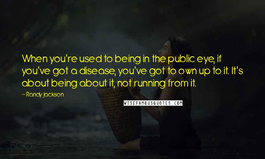 Randy Jackson Quotes: When you're used to being in the public eye, if you've got a disease, you've got to own up to it. It's about being about it, not running from it.