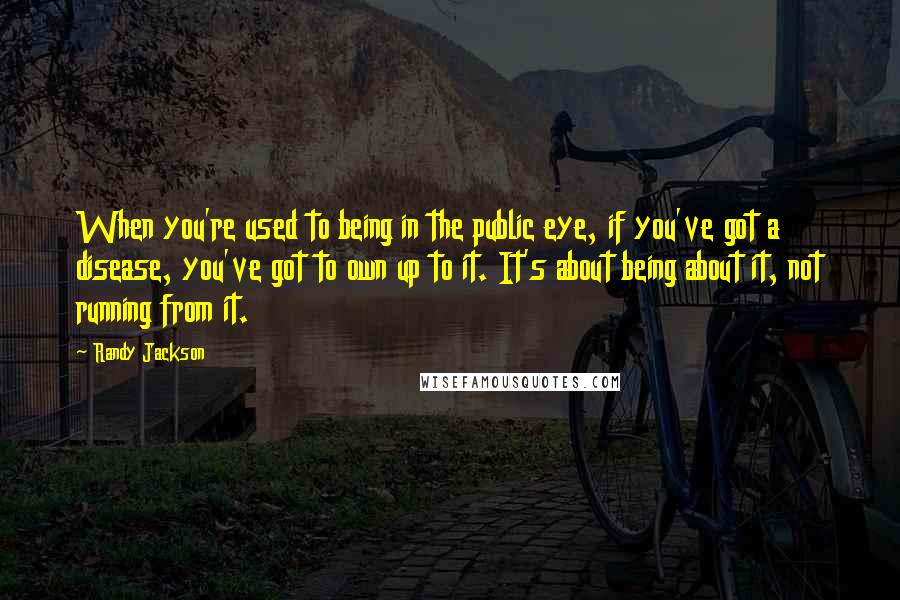 Randy Jackson Quotes: When you're used to being in the public eye, if you've got a disease, you've got to own up to it. It's about being about it, not running from it.