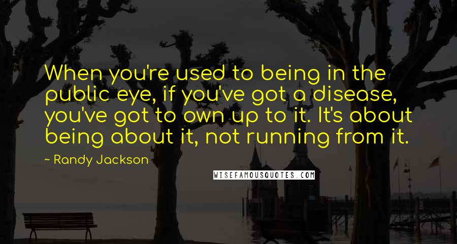 Randy Jackson Quotes: When you're used to being in the public eye, if you've got a disease, you've got to own up to it. It's about being about it, not running from it.
