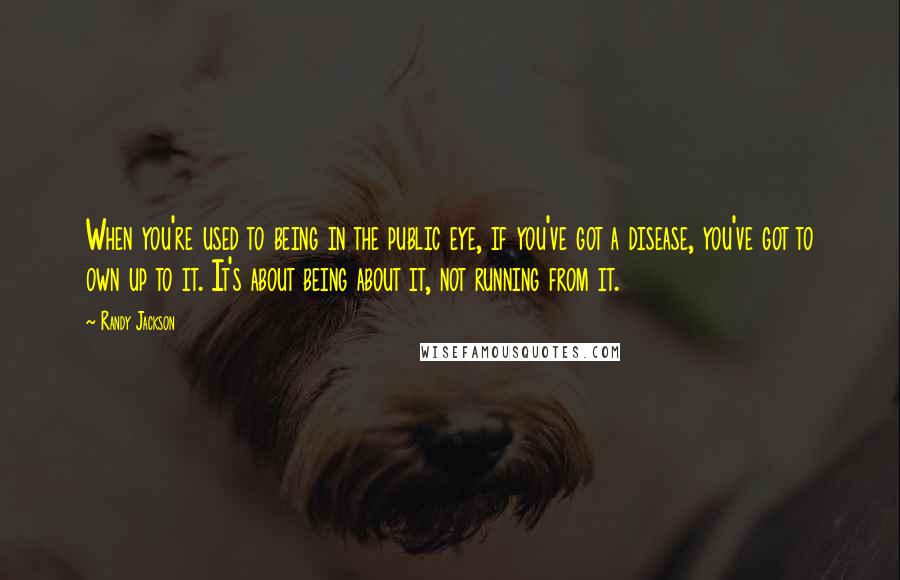 Randy Jackson Quotes: When you're used to being in the public eye, if you've got a disease, you've got to own up to it. It's about being about it, not running from it.
