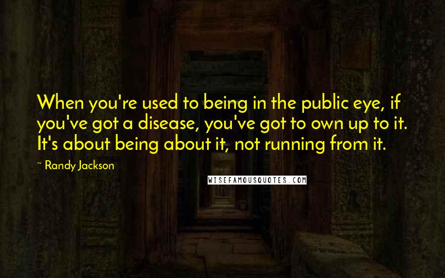 Randy Jackson Quotes: When you're used to being in the public eye, if you've got a disease, you've got to own up to it. It's about being about it, not running from it.