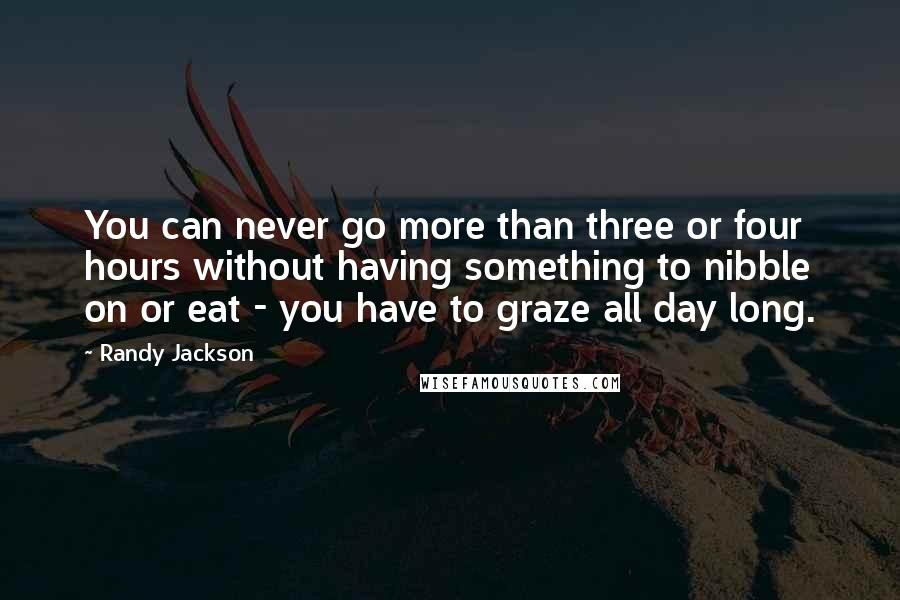Randy Jackson Quotes: You can never go more than three or four hours without having something to nibble on or eat - you have to graze all day long.