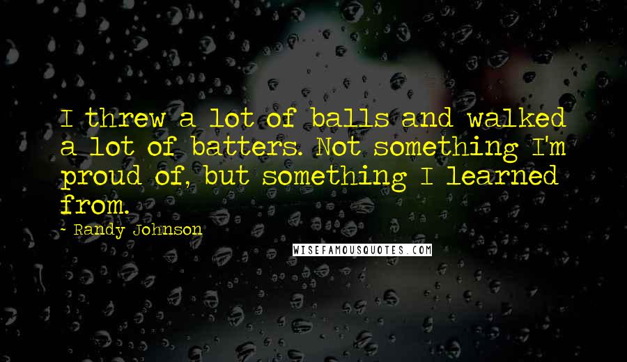Randy Johnson Quotes: I threw a lot of balls and walked a lot of batters. Not something I'm proud of, but something I learned from.