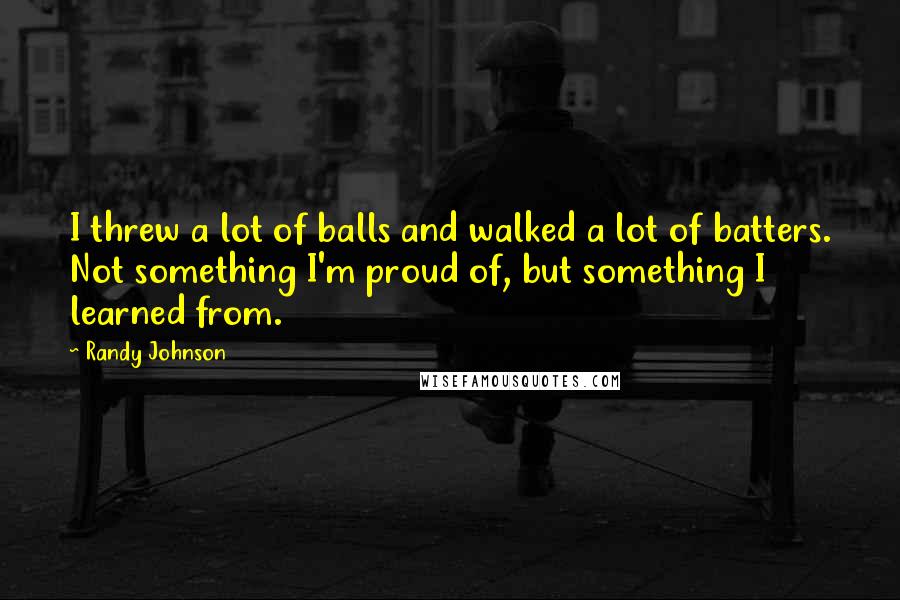 Randy Johnson Quotes: I threw a lot of balls and walked a lot of batters. Not something I'm proud of, but something I learned from.