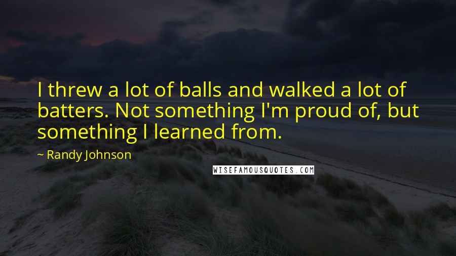 Randy Johnson Quotes: I threw a lot of balls and walked a lot of batters. Not something I'm proud of, but something I learned from.