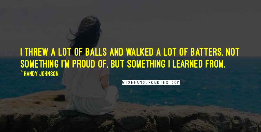 Randy Johnson Quotes: I threw a lot of balls and walked a lot of batters. Not something I'm proud of, but something I learned from.
