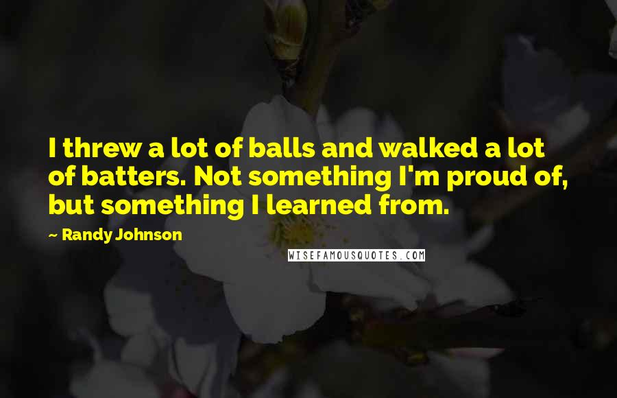 Randy Johnson Quotes: I threw a lot of balls and walked a lot of batters. Not something I'm proud of, but something I learned from.
