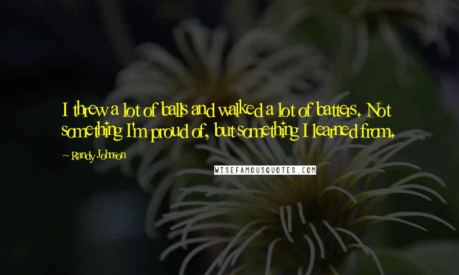 Randy Johnson Quotes: I threw a lot of balls and walked a lot of batters. Not something I'm proud of, but something I learned from.