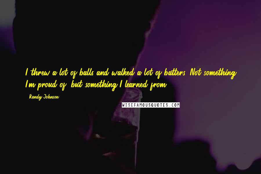 Randy Johnson Quotes: I threw a lot of balls and walked a lot of batters. Not something I'm proud of, but something I learned from.