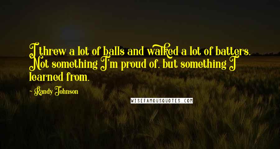 Randy Johnson Quotes: I threw a lot of balls and walked a lot of batters. Not something I'm proud of, but something I learned from.