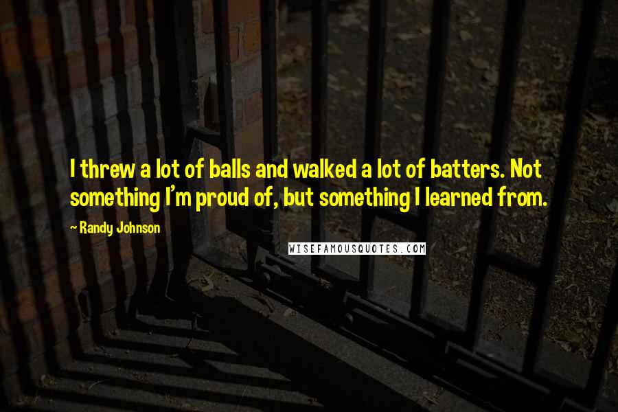 Randy Johnson Quotes: I threw a lot of balls and walked a lot of batters. Not something I'm proud of, but something I learned from.