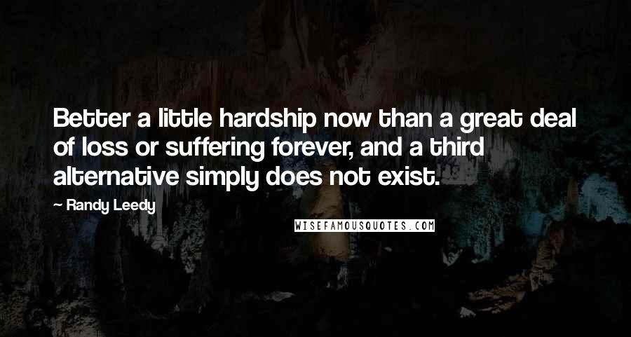Randy Leedy Quotes: Better a little hardship now than a great deal of loss or suffering forever, and a third alternative simply does not exist.